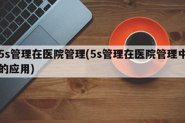 5s管理在医院管理(5s管理在医院管理中的应用)